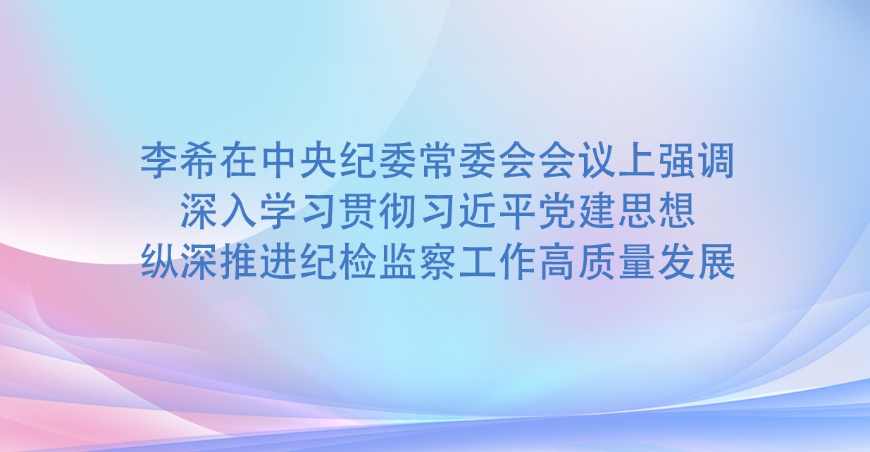 李希在中央纪委常委会会议上强调 深入学习贯彻习近平党建思想 纵深推进纪检监察工作高质量发展